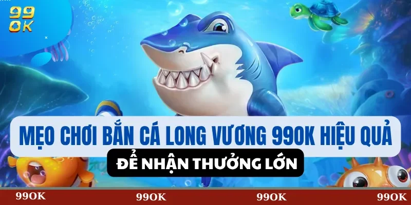 Mẹo Chơi Bắn Cá Long Vương 99OK Hiệu Quả Để Nhận Thưởng Lớn